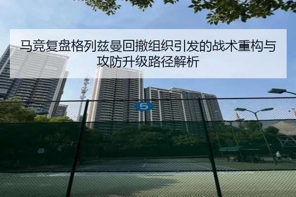 马竞复盘格列兹曼回撤组织引发的战术重构与攻防升级路径解析