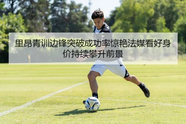 里昂青训边锋突破成功率惊艳法媒看好身价持续攀升前景